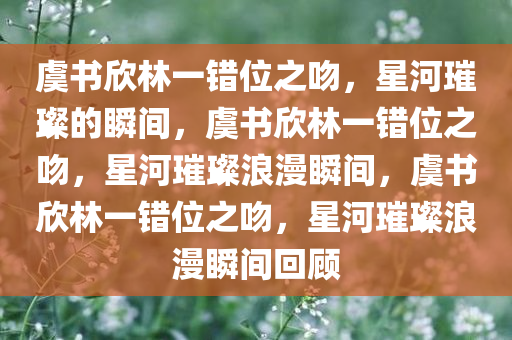 虞书欣林一错位之吻，星河璀璨的瞬间，虞书欣林一错位之吻，星河璀璨浪漫瞬间，虞书欣林一错位之吻，星河璀璨浪漫瞬间回顾
