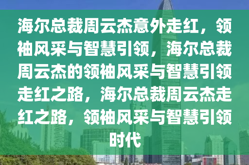 海尔总裁周云杰意外走红，领袖风采与智慧引领，海尔总裁周云杰的领袖风采与智慧引领走红之路，海尔总裁周云杰走红之路，领袖风采与智慧引领时代