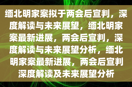 缅北明家案拟于两会后宣判，深度解读与未来展望，缅北明家案最新进展，两会后宣判，深度解读与未来展望分析，缅北明家案最新进展，两会后宣判深度解读及未来展望分析