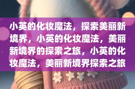 小英的化妆魔法，探索美丽新境界，小英的化妆魔法，美丽新境界的探索之旅，小英的化妆魔法，美丽新境界探索之旅
