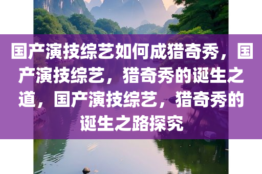 国产演技综艺如何成猎奇秀，国产演技综艺，猎奇秀的诞生之道，国产演技综艺，猎奇秀的诞生之路探究