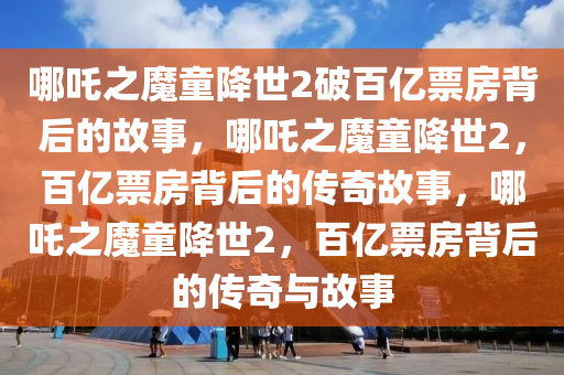 哪吒之魔童降世2破百亿票房背后的故事，哪吒之魔童降世2，百亿票房背后的传奇故事，哪吒之魔童降世2，百亿票房背后的传奇与故事