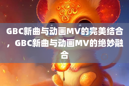 GBC新曲与动画MV的完美结合，GBC新曲与动画MV的绝妙融合