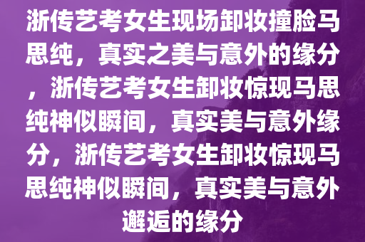 浙传艺考女生现场卸妆撞脸马思纯，真实之美与意外的缘分，浙传艺考女生卸妆惊现马思纯神似瞬间，真实美与意外缘分，浙传艺考女生卸妆惊现马思纯神似瞬间，真实美与意外邂逅的缘分