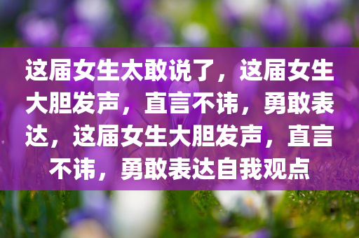 这届女生太敢说了，这届女生大胆发声，直言不讳，勇敢表达，这届女生大胆发声，直言不讳，勇敢表达自我观点