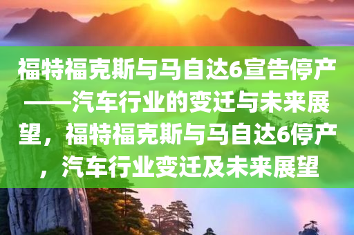 福特福克斯与马自达6宣告停产——汽车行业的变迁与未来展望，福特福克斯与马自达6停产，汽车行业变迁及未来展望