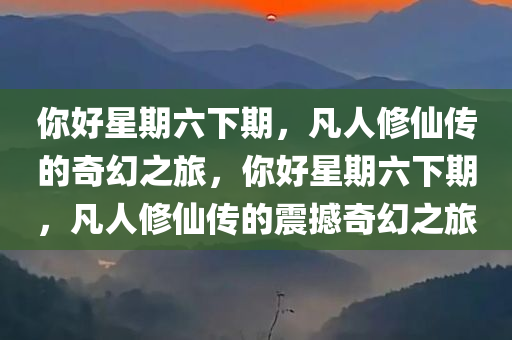 你好星期六下期，凡人修仙传的奇幻之旅，你好星期六下期，凡人修仙传的震撼奇幻之旅