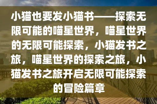 小猫也要发小猫书——探索无限可能的喵星世界，喵星世界的无限可能探索，小猫发书之旅，喵星世界的探索之旅，小猫发书之旅开启无限可能探索的冒险篇章