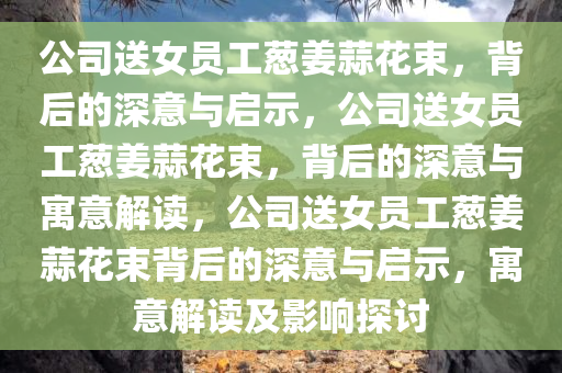 公司送女员工葱姜蒜花束，背后的深意与启示，公司送女员工葱姜蒜花束，背后的深意与寓意解读，公司送女员工葱姜蒜花束背后的深意与启示，寓意解读及影响探讨