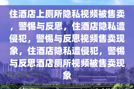 住酒店上厕所隐私视频被售卖，警惕与反思，住酒店隐私遭侵犯，警惕与反思视频售卖现象，住酒店隐私遭侵犯，警惕与反思酒店厕所视频被售卖现象