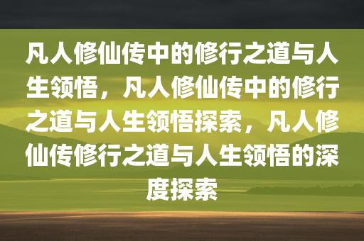 凡人修仙传中的修行之道与人生领悟，凡人修仙传中的修行之道与人生领悟探索，凡人修仙传修行之道与人生领悟的深度探索