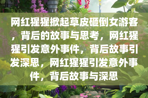 网红猩猩掀起草皮砸倒女游客，背后的故事与思考，网红猩猩引发意外事件，背后故事引发深思，网红猩猩引发意外事件，背后故事与深思