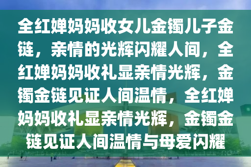 全红婵妈妈收女儿金镯儿子金链，亲情的光辉闪耀人间，全红婵妈妈收礼显亲情光辉，金镯金链见证人间温情，全红婵妈妈收礼显亲情光辉，金镯金链见证人间温情与母爱闪耀