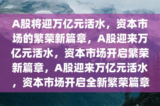 A股将迎万亿元活水，资本市场的繁荣新篇章，A股迎来万亿元活水，资本市场开启繁荣新篇章，A股迎来万亿元活水，资本市场开启全新繁荣篇章