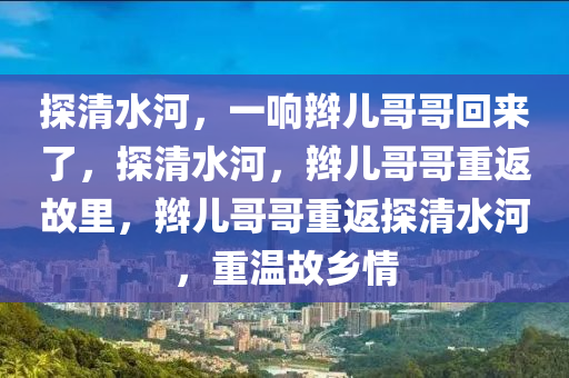 探清水河，一响辫儿哥哥回来了，探清水河，辫儿哥哥重返故里，辫儿哥哥重返探清水河，重温故乡情