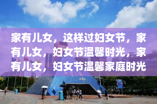家有儿女，这样过妇女节，家有儿女，妇女节温馨时光，家有儿女，妇女节温馨家庭时光
