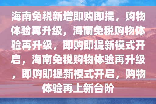 海南免税新增即购即提，购物体验再升级，海南免税购物体验再升级，即购即提新模式开启，海南免税购物体验再升级，即购即提新模式开启，购物体验再上新台阶