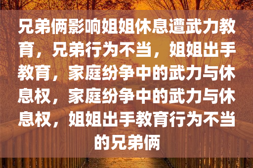 兄弟俩影响姐姐休息遭武力教育，兄弟行为不当，姐姐出手教育，家庭纷争中的武力与休息权，家庭纷争中的武力与休息权，姐姐出手教育行为不当的兄弟俩