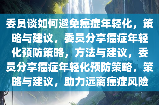 委员谈如何避免癌症年轻化，策略与建议，委员分享癌症年轻化预防策略，方法与建议，委员分享癌症年轻化预防策略，策略与建议，助力远离癌症风险