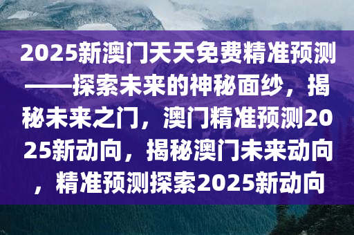 2025新澳门天天免费精准预测——探索未来的神秘面纱，揭秘未来之门，澳门精准预测2025新动向，揭秘澳门未来动向，精准预测探索2025新动向