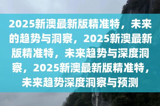 2025新澳最新版精准特，未来的趋势与洞察，2025新澳最新版精准特，未来趋势与深度洞察，2025新澳最新版精准特，未来趋势深度洞察与预测