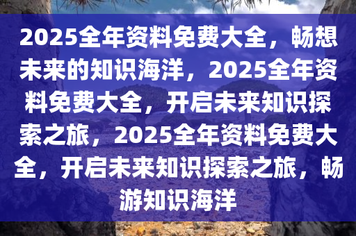 2025全年资料免费大全，畅想未来的知识海洋，2025全年资料免费大全，开启未来知识探索之旅，2025全年资料免费大全，开启未来知识探索之旅，畅游知识海洋