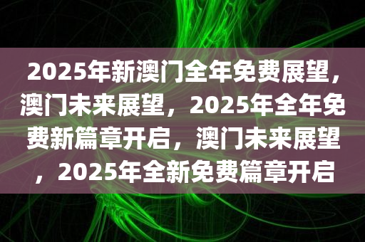 2025年新澳门全年免费展望，澳门未来展望，2025年全年免费新篇章开启，澳门未来展望，2025年全新免费篇章开启