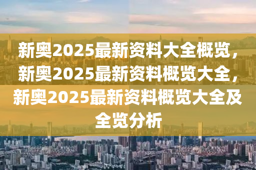 新奥2025最新资料大全概览，新奥2025最新资料概览大全，新奥2025最新资料概览大全及全览分析