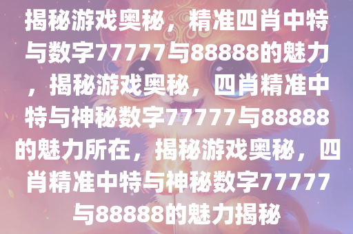揭秘游戏奥秘，精准四肖中特与数字77777与88888的魅力，揭秘游戏奥秘，四肖精准中特与神秘数字77777与88888的魅力所在，揭秘游戏奥秘，四肖精准中特与神秘数字77777与88888的魅力揭秘