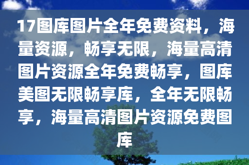 17图库图片全年免费资料，海量资源，畅享无限，海量高清图片资源全年免费畅享，图库美图无限畅享库，全年无限畅享，海量高清图片资源免费图库