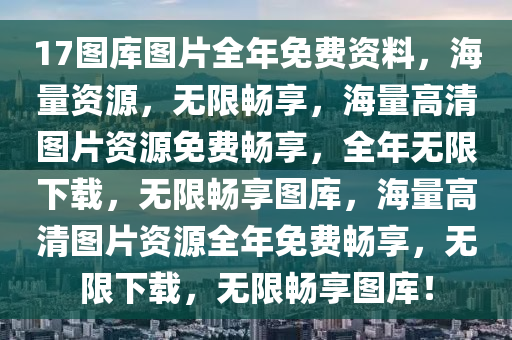 17图库图片全年免费资料，海量资源，无限畅享，海量高清图片资源免费畅享，全年无限下载，无限畅享图库，海量高清图片资源全年免费畅享，无限下载，无限畅享图库！