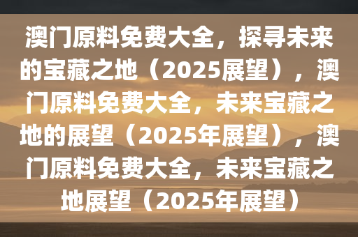 澳门原料免费大全，探寻未来的宝藏之地（2025展望），澳门原料免费大全，未来宝藏之地的展望（2025年展望），澳门原料免费大全，未来宝藏之地展望（2025年展望）