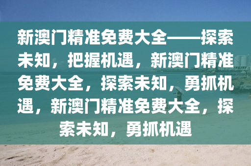 新澳门精准免费大全——探索未知，把握机遇，新澳门精准免费大全，探索未知，勇抓机遇，新澳门精准免费大全，探索未知，勇抓机遇
