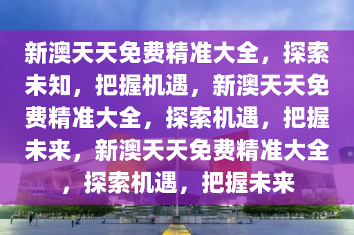 新澳天天免费精准大全，探索未知，把握机遇，新澳天天免费精准大全，探索机遇，把握未来，新澳天天免费精准大全，探索机遇，把握未来