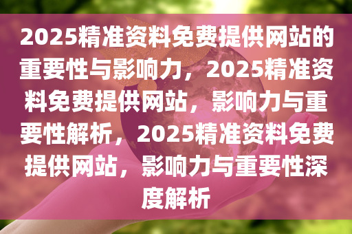 2025精准资料免费提供网站的重要性与影响力，2025精准资料免费提供网站，影响力与重要性解析，2025精准资料免费提供网站，影响力与重要性深度解析