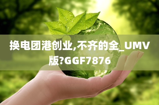 换电团港创业,不齐的全_UMV版?GGF7876