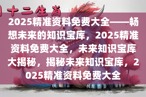 2025精准资料免费大全——畅想未来的知识宝库，2025精准资料免费大全，未来知识宝库大揭秘，揭秘未来知识宝库，2025精准资料免费大全