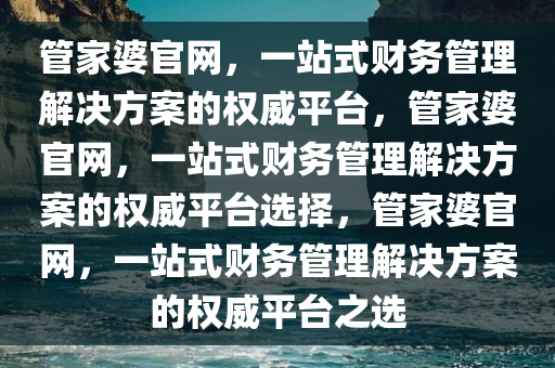 管家婆官网，一站式财务管理解决方案的权威平台，管家婆官网，一站式财务管理解决方案的权威平台选择，管家婆官网，一站式财务管理解决方案的权威平台之选