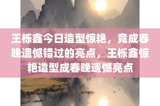 王栎鑫今日造型惊艳，竟成春晚遗憾错过的亮点，王栎鑫惊艳造型成春晚遗憾亮点