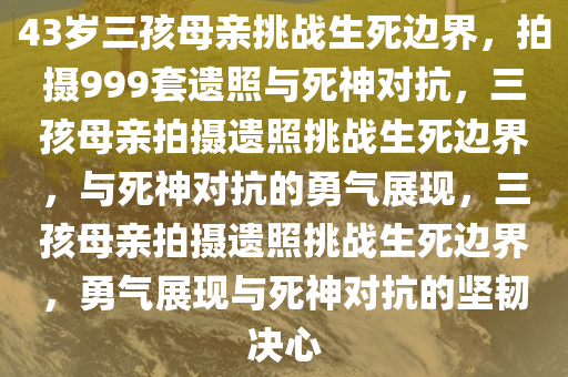 43岁三孩母亲挑战生死边界，拍摄999套遗照与死神对抗，三孩母亲拍摄遗照挑战生死边界，与死神对抗的勇气展现，三孩母亲拍摄遗照挑战生死边界，勇气展现与死神对抗的坚韧决心