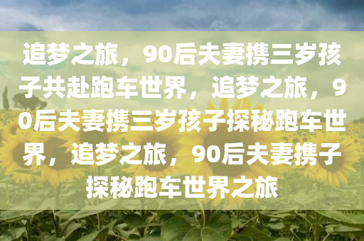 追梦之旅，90后夫妻携三岁孩子共赴跑车世界，追梦之旅，90后夫妻携三岁孩子探秘跑车世界，追梦之旅，90后夫妻携子探秘跑车世界之旅