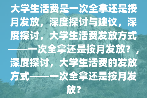 大学生活费是一次全拿还是按月发放，深度探讨与建议，深度探讨，大学生活费发放方式——一次全拿还是按月发放？，深度探讨，大学生活费的发放方式——一次全拿还是按月发放？今晚必出三肖2025_2025新澳门精准免费提供·精确判断