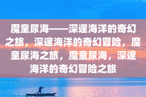 魔童尿海——深邃海洋的奇幻之旅，深邃海洋的奇幻冒险，魔童尿海之旅，魔童尿海，深邃海洋的奇幻冒险之旅今晚必出三肖2025_2025新澳门精准免费提供·精确判断