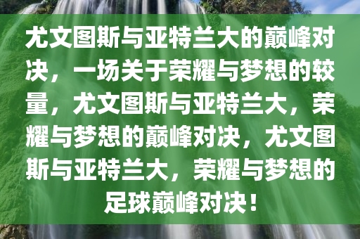 尤文图斯与亚特兰大的巅峰对决，一场关于荣耀与梦想的较量，尤文图斯与亚特兰大，荣耀与梦想的巅峰对决，尤文图斯与亚特兰大，荣耀与梦想的足球巅峰对决！今晚必出三肖2025_2025新澳门精准免费提供·精确判断