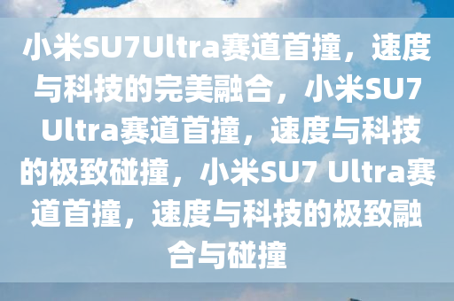 今晚必出三肖2025_2025新澳门精准免费提供·精确判断小米SU7Ultra赛道首撞，速度与科技的完美融合，小米SU7 Ultra赛道首撞，速度与科技的极致碰撞，小米SU7 Ultra赛道首撞，速度与科技的极致融合与碰撞