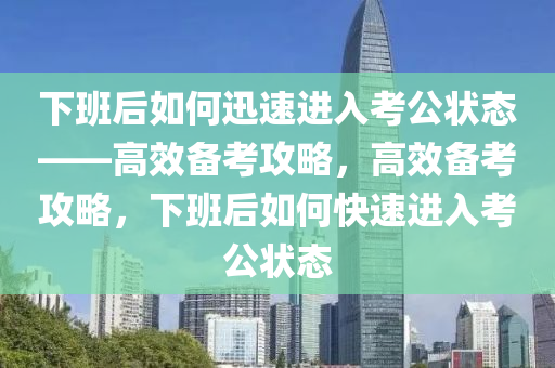 今晚必出三肖2025_2025新澳门精准免费提供·精确判断下班后如何迅速进入考公状态——高效备考攻略，高效备考攻略，下班后如何快速进入考公状态