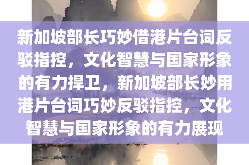 新加坡部长巧妙借港片台词反驳指控，文化智慧与国家形象的有力捍卫，新加坡部长妙用港片台词巧妙反驳指控，文化智慧与国家形象的有力展现