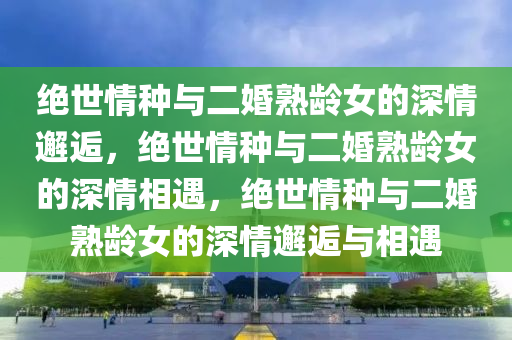 绝世情种与二婚熟龄女的深情邂逅，绝世情种与二婚熟龄女的深情相遇，绝世情种与二婚熟龄女的深情邂逅与相遇今晚必出三肖2025_2025新澳门精准免费提供·精确判断