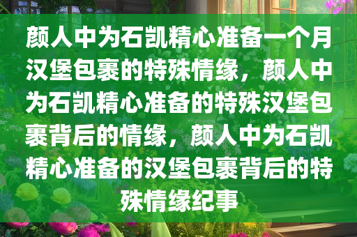 颜人中为石凯精心准备一个月汉堡包裹的特殊情缘，颜人中为石凯精心准备的特殊汉堡包裹背后的情缘，颜人中为石凯精心准备的汉堡包裹背后的特殊情缘纪事