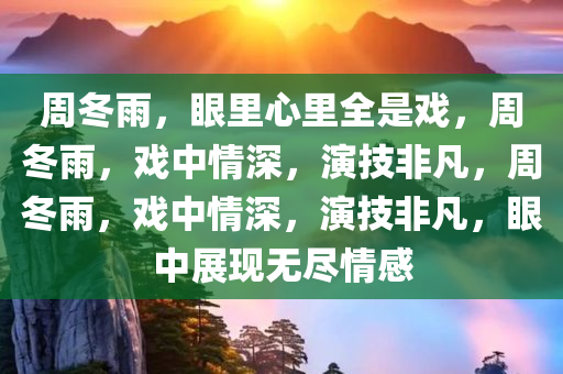 周冬雨，眼里心里全是戏，周冬雨，戏中情深，演技非凡，周冬雨，戏中情深，演技非凡，眼中展现无尽情感